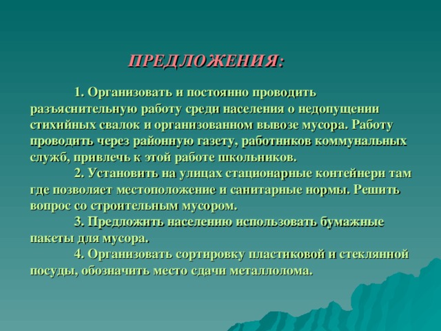     ПРЕДЛОЖЕНИЯ:    1. Организовать и постоянно проводить разъяснительную работу среди населения о недопущении стихийных свалок и организованном вывозе мусора. Работу проводить через районную газету, работников коммунальных служб, привлечь к этой работе школьников.   2. Установить на улицах стационарные контейнери там где позволяет местоположение и санитарные нормы. Решить вопрос со строительным мусором.   3. Предложить населению использовать бумажные пакеты для мусора.    4. Организовать сортировку пластиковой и стеклянной посуды, обозначить место сдачи металлолома.   