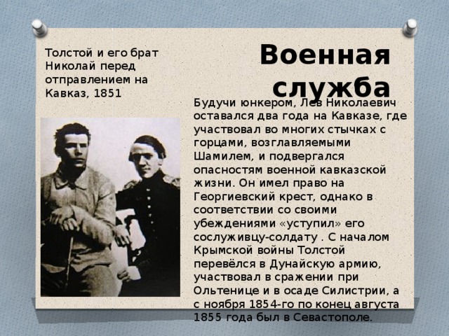 Военная служба Толстой и его брат Николай перед отправлением на Кавказ, 1851 Будучи юнкером, Лев Николаевич оставался два года на Кавказе, где участвовал во многих стычках с горцами, возглавляемыми Шамилем, и подвергался опасностям военной кавказской жизни. Он имел право на Георгиевский крест, однако в соответствии со своими убеждениями «уступил» его сослуживцу-солдату . С началом Крымской войны Толстой перевёлся в Дунайскую армию, участвовал в сражении при Ольтенице и в осаде Силистрии, а с ноября 1854-го по конец августа 1855 года был в Севастополе. 
