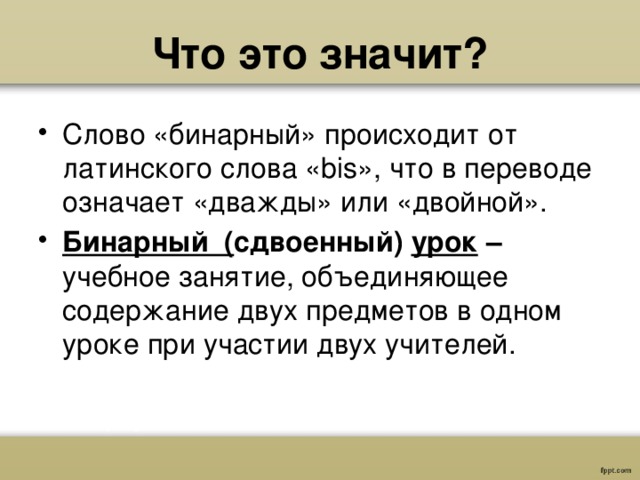 Что это значит? Слово «бинарный» происходит от латинского слова «bis», что в переводе означает «дважды» или «двойной». Бинарный ( сдвоенный) урок  –  учебное занятие, объединяющее содержание двух предметов в одном уроке при участии двух учителей. 