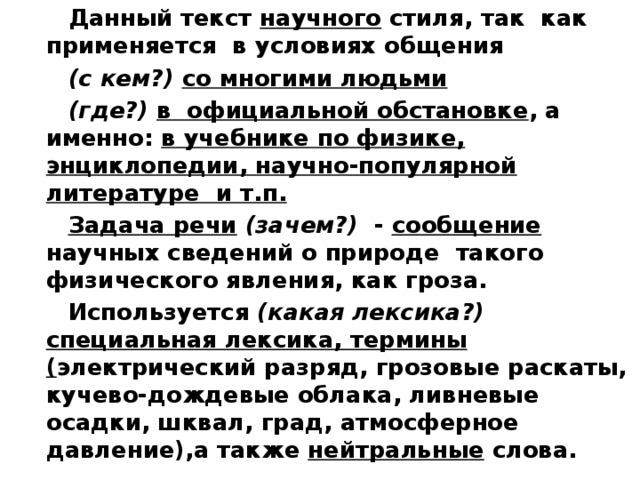 Данный текст научного стиля, так как применяется в условиях общения (с кем?) со многими людьми (где?) в официальной обстановке , а именно: в учебнике по физике, энциклопедии, научно-популярной литературе и т.п. Задача речи  (зачем?) - сообщение научных сведений о природе такого физического явления, как гроза. Используется (какая лексика?) специальная лексика, термины ( электрический разряд, грозовые раскаты, кучево-дождевые облака, ливневые осадки, шквал, град, атмосферное давление),а также нейтральные слова. 