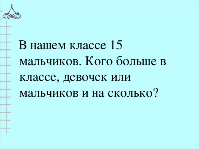 В нашем классе 15 мальчиков. Кого больше в классе, девочек или мальчиков и на сколько?