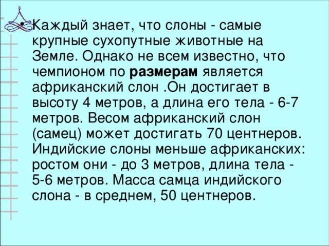 Каждый знает, что слоны - самые крупные сухопутные животные на Земле. Однако не всем известно, что чемпионом по   размерам   является африканский слон .Он достигает в высоту 4 метров, а длина его тела - 6-7 метров. Весом африканский слон (самец) может достигать 70 центнеров. Индийские слоны меньше африканских: ростом они - до 3 метров, длина тела - 5-6 метров. Масса самца индийского слона - в среднем, 5 0 центнеров .