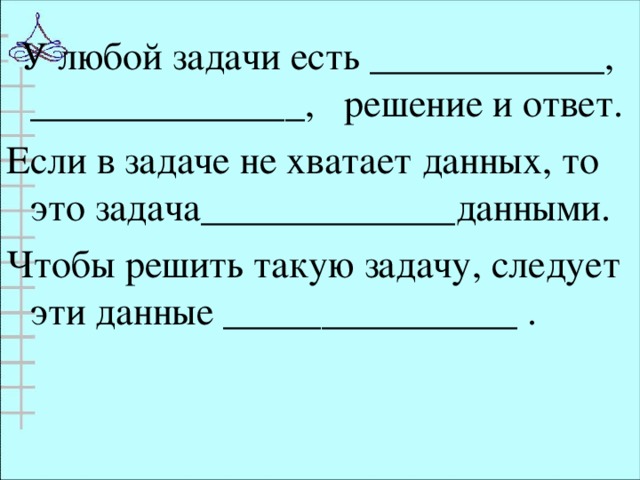 У любой задачи есть ____________, ______________, решение и ответ. Если в задаче не хватает данных, то это задача_____________данными. Чтобы решить такую задачу, следует эти данные _______________ .