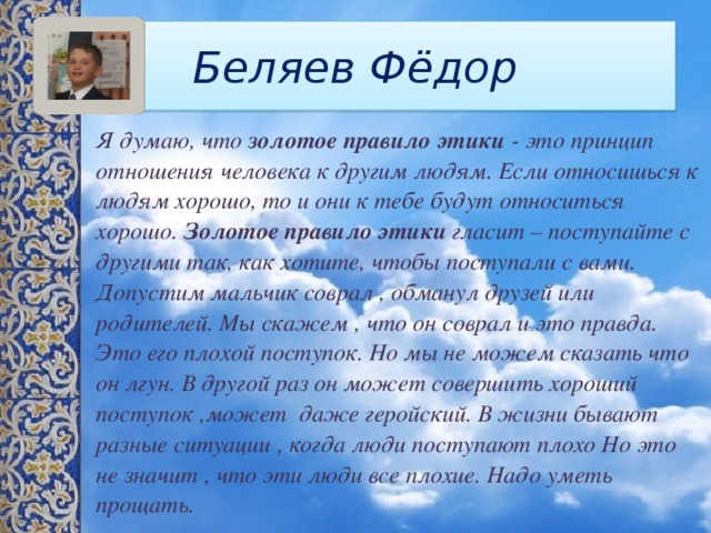 Беляев Фёдор Я думаю, что  золотое правило этики  - это принцип отношения человека к другим людям. Если относишься к людям хорошо, то и они к тебе будут относиться хорошо.  Золотое правило этики  гласит – поступайте с другими так, как хотите, чтобы поступали с вами. Допустим мальчик соврал , обманул друзей или родителей. Мы скажем , что он соврал и это правда. Это его плохой поступок. Но мы не можем сказать что он лгун. В другой раз он может совершить хороший поступок ,может даже геройский. В жизни бывают разные ситуации , когда люди поступают плохо Но это не значит , что эти люди все плохие. Надо уметь прощать. 