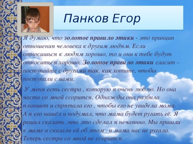 Панков Егор Я думаю, что  золотое правило этики  - это принцип отношения человека к другим людям. Если относишься к людям хорошо, то и они к тебе будут относиться хорошо.  Золотое правило этики  гласит – поступайте с другими так, как хотите, чтобы поступали с вами.  У меня есть сестра , которую я очень люблю. Но она часто со мной ссорится. Однажды она разбила планшет и спрятала его , чтобы его не увидела мама. А я его нашёл и подумал, что мама будет ругать её. Я решил сказать ,что это сделал я нечаянно. Мы пришли к маме и сказали ей об этом . и мама нас не ругала. Теперь сестра со мной не ссорится. 