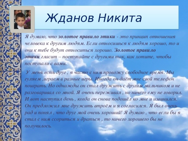 Жданов Никита Я думаю, что  золотое правило этики  - это принцип отношения человека к другим людям. Если относишься к людям хорошо, то и они к тебе будут относиться хорошо.  Золотое правило этики  гласит – поступайте с другими так, как хотите, чтобы поступали с вами.  У меня есть друг , я часто с ним провожу свободное время. Мы гуляем ,играем в разные игры. Иногда он даёт мне свой телефон поиграть. Но однажды он стал дружить с другим мальчиком и не разговаривал со мной. Я очень переживал , но ничего ему не говорил. И вот наступил день , когда он снова подошёл ко мне и извинился. Он предложил мне дружить втроём и я согласился. Я был очень рад и понял , что друг мой очень хороший! Я думаю , что если бы я стал с ним ссориться и драться , то ничего хорошего бы не получилось. 