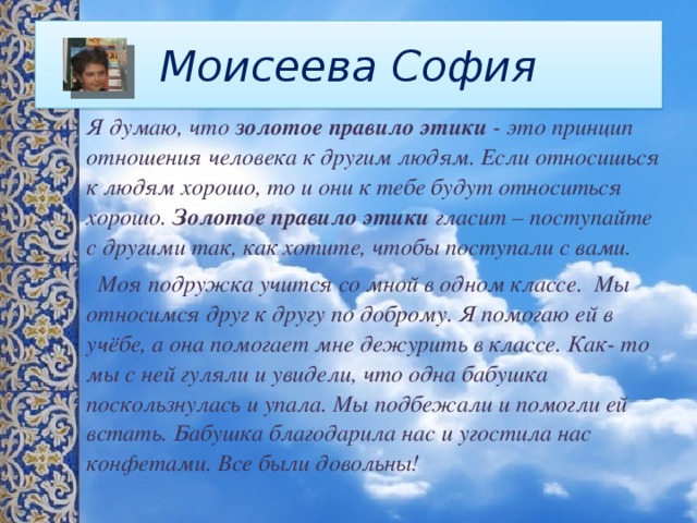 Моисеева София Я думаю, что  золотое правило этики  - это принцип отношения человека к другим людям. Если относишься к людям хорошо, то и они к тебе будут относиться хорошо.  Золотое правило этики  гласит – поступайте с другими так, как хотите, чтобы поступали с вами.  Моя подружка учится со мной в одном классе. Мы относимся друг к другу по доброму. Я помогаю ей в учёбе, а она помогает мне дежурить в классе. Как- то мы с ней гуляли и увидели, что одна бабушка поскользнулась и упала. Мы подбежали и помогли ей встать. Бабушка благодарила нас и угостила нас конфетами. Все были довольны! 