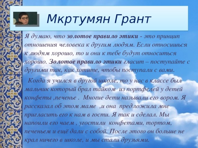 Мкртумян Грант Я думаю, что  золотое правило этики  - это принцип отношения человека к другим людям. Если относишься к людям хорошо, то и они к тебе будут относиться хорошо.  Золотое правило этики  гласит – поступайте с другими так, как хотите, чтобы поступали с вами.  Когда я учился в другой школе, то у нас в классе был мальчик который брал тайком из портфелей у детей конфеты ,печенье . Многие дети называли его вором. Я рассказал об этом маме ,и она предложила мне пригласить его к нам в гости. Я так и сделал. Мы напоили его чаем , угостили конфетами, тортом, печеньем и ещё дали с собой. После этого он больше не крал ничего в школе, и мы стали друзьями. 