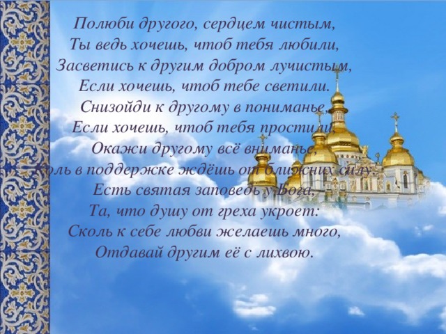 Полюби другого, сердцем чистым, Ты ведь хочешь, чтоб тебя любили, Засветись к другим добром лучистым, Если хочешь, чтоб тебе светили. Снизойди к другому в пониманье, Если хочешь, чтоб тебя простили, Окажи другому всё вниманье, Коль в поддержке ждёшь от ближних силу. Есть святая заповедь у Бога, Та, что душу от греха укроет: Сколь к себе любви желаешь много, Отдавай другим её с лихвою. 