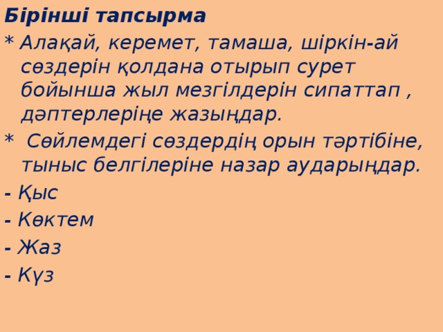Бірінші тапсырма * Алақай, керемет, тамаша, шіркін-ай сөздерін қолдана отырып сурет бойынша жыл мезгілдерін сипаттап , дәптерлеріңе жазыңдар. * Сөйлемдегі сөздердің орын тәртібіне, тыныс белгілеріне назар аударыңдар. - Қыс - Көктем - Жаз - Күз 