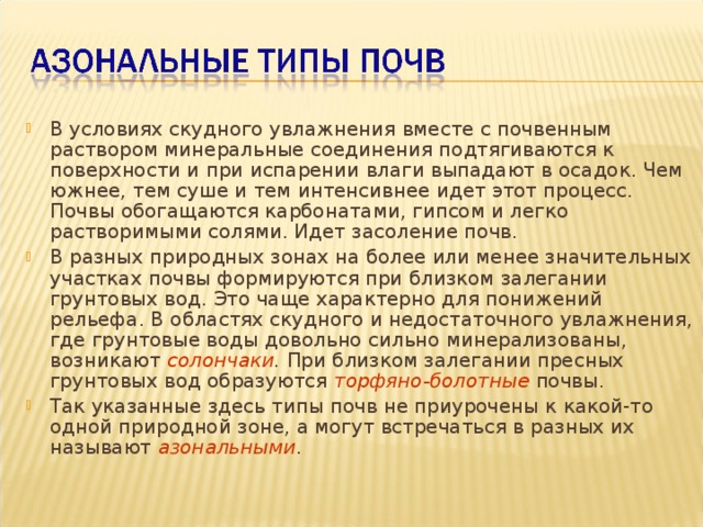 В условиях скудного увлажнения вместе с почвенным раствором минеральные соединения подтягиваются к поверхности и при испарении влаги выпадают в осадок. Чем южнее, тем суше и тем интенсивнее идет этот процесс. Почвы обогащаются карбонатами, гипсом и легко растворимыми солями. Идет засоление почв. В разных природных зонах на более или менее значительных участках почвы формируются при близком залегании грунтовых вод. Это чаще характерно для понижений рельефа. В областях скудного и недостаточного увлажнения, где грунтовые воды довольно сильно минерализованы, возникают солончаки . При близком залегании пресных грунтовых вод образуются торфяно-болотные  почвы. Так указанные здесь типы почв не приурочены к какой-то одной природной зоне, а могут встречаться в разных их называют азональными . 