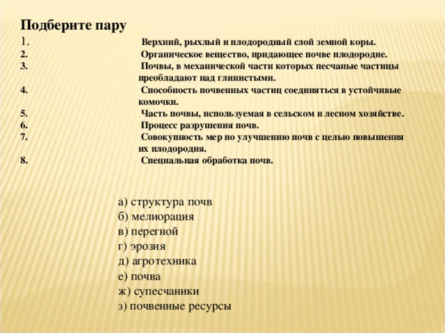 Подберите пару  Верхний, рыхлый и плодородный слой земной коры.  Органическое вещество, придающее почве плодородие.  Почвы, в механической части которых песчаные частицы преобладают над глинистыми.  Способность почвенных частиц соединяться в устойчивые комочки.  Часть почвы, используемая в сельском и лесном хозяйстве.  Процесс разрушения почв.  Совокупность мер по улучшению почв с целью повышения их плодородия.  Специальная обработка почв. а) структура почв б) мелиорация в) перегной г) эрозия д) агротехника е) почва ж) супесчаники з) почвенные ресурсы 