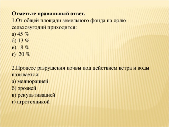 Отметьте правильный ответ. 1.От общей площади земельного фонда на долю сельхозугодий приходится: а) 45 % б) 13 % в) 8 % г) 20 % 2.Процесс разрушения почвы под действием ветра и воды называется: а) мелиорацией б) эрозией в) рекультивацией г) агротехникой 