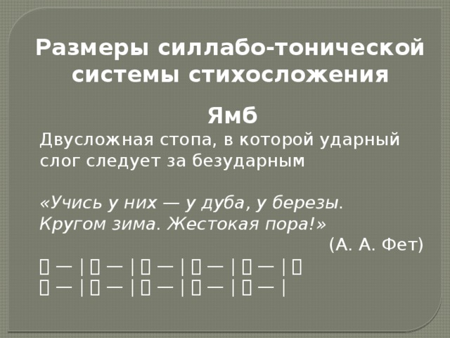 Размеры силлабо-тонической системы стихосложения Ямб Двусложная стопа, в которой ударный слог следует за безударным «Учись у них — у дуба, у березы. Кругом зима. Жестокая пора!» (А. А. Фет) 􀂉 — | 􀂉 — | 􀂉 — | 􀂉 — | 􀂉 — | 􀂉 􀂉 — | 􀂉 — | 􀂉 — | 􀂉 — | 􀂉 — |