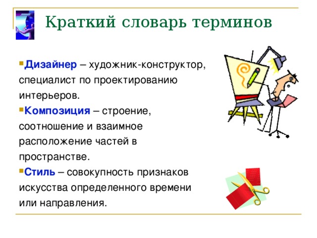 Краткий словарь терминов Дизайнер – художник-конструктор, специалист по проектированию интерьеров. Композиция – строение, соотношение и взаимное расположение частей в пространстве. Стиль – совокупность признаков искусства определенного времени или направления. 