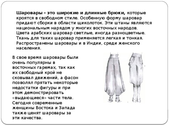 Шаровары - это широкие и длинные брюки,  которые кроятся в свободном стиле. Особенную форму шаровар придают сборки в области щиколоток. Эти штаны являются национальным нарядом у многих восточных народов. Цвета арабских шаровар светлые, иногда разноцветные. Ткань для таких шаровар применяется легкая и тонкая.  Распространены шаровары и в Индии, среди женского населения. В свое время шаровары были очень популярны в восточных гаремах, так как их свободный крой не сковывал движений, а фасон позволял прятать некоторые недостатки фигуры и при этом демонстрировать «выдающиеся» части тела. Сегодня современные женщины Востока и Запада также ценят шаровары за эти качества. 