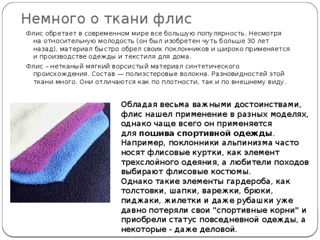 Немного о ткани флис Флис обретает в современном мире все большую популярность. Несмотря на относительную молодость (он был изобретен чуть больше 30 лет назад), материал быстро обрел своих поклонников и широко применяется и производстве одежды и текстиля для дома. Флис – нетканый мягкий ворсистый материал синтетического происхождения. Состав — полиэстеровые волокна. Разновидностей этой ткани много. Они отличаются как по плотности, так и по внешнему виду. Обладая весьма важными достоинствами, флис нашел применение в разных моделях, однако чаще всего он применяется для  пошива спортивной одежды . Например, поклонники альпинизма часто носят флисовые куртки, как элемент трехслойного одеяния, а любители походов выбирают флисовые костюмы. Однако такие элементы гардероба, как толстовки, шапки, варежки, брюки, пиджаки, жилетки и даже рубашки уже давно потеряли свои 