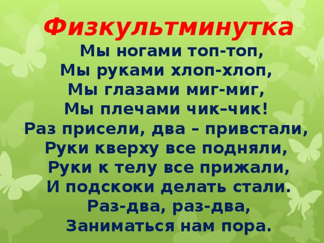 Физкультминутка  Мы ногами топ-топ,  Мы руками хлоп-хлоп,  Мы глазами миг-миг,  Мы плечами чик–чик!  Раз присели, два – привстали,  Руки кверху все подняли,  Руки к телу все прижали,  И подскоки делать стали.  Раз-два, раз-два,  Заниматься нам пора. 