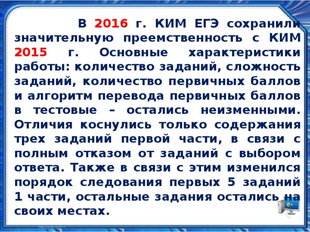  В 2016 г. КИМ ЕГЭ сохранили значительную преемственность с КИМ 2015 г. Основные характеристики работы: количество заданий, сложность заданий, количество первичных баллов и алгоритм перевода первичных баллов в тестовые – остались неизменными. Отличия коснулись только содержания трех заданий первой части, в связи с полным отказом от заданий с выбором ответа. Также в связи с этим изменился порядок следования первых 5 заданий 1 части, остальные задания остались на своих местах. 