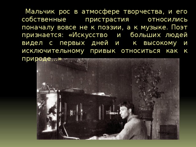  Мальчик рос в атмосфере творчества, и его собственные пристрастия относились поначалу вовсе не к поэзии, а к музыке. Поэт признается: «Искусство и больших людей видел с первых дней и к высокому и исключительному привык относиться как к природе…»   