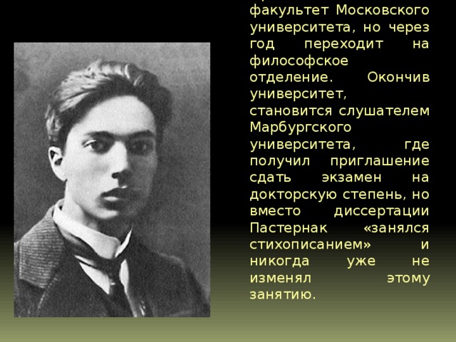  В 1908 году, окончив гимназию с золотой медалью, Пастернак поступает на юридический факультет Московского университета, но через год переходит на философское отделение. Окончив университет, становится слушателем Марбургского университета, где получил приглашение сдать экзамен на докторскую степень, но вместо диссертации Пастернак «занялся стихописанием» и никогда уже не изменял этому занятию. 