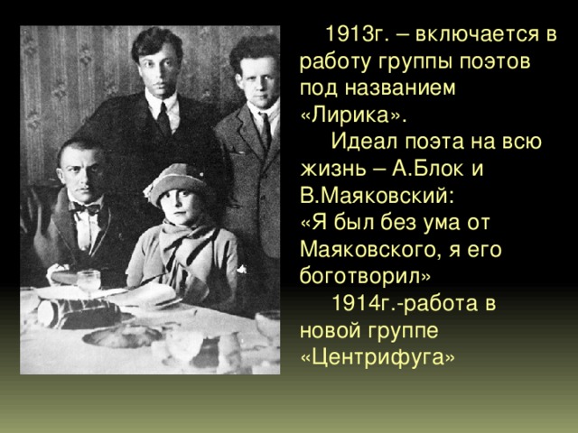  1913г. – включается в работу группы поэтов под названием «Лирика».  Идеал поэта на всю жизнь – А.Блок и В.Маяковский: «Я был без ума от Маяковского, я его боготворил»  1914г.-работа в новой группе «Центрифуга» 