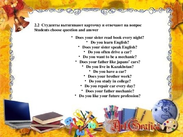 2.2 Студенты вытягивают карточку и отвечают на вопрос Students choose question and answer Does your sister read book every night? Do you learn English? Does your sister speak English? Do you often drive a car? Do you want to be a mechanic? Does your father like japans ’ cars? Do you live in Kazakhstan? Do you have a car? Does your brother work? Do you study in college? Do you repair car every day? Does your father mechanic? Do you like your future profession?   