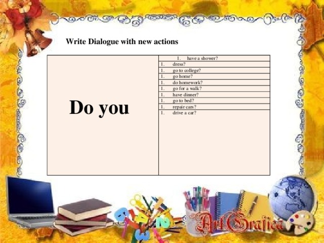 Write Dialogue with new actions  have a shower? have a shower? dress?  Do you go to college? go home? do homework? go for a walk? have dinner? go to bed? repair cars? drive a car? 