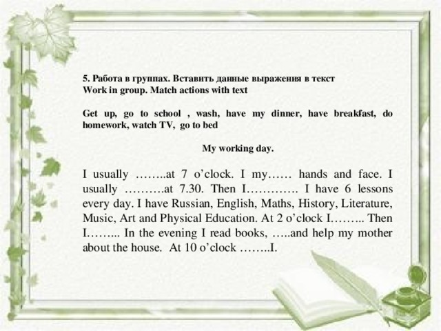 5. Работа в группах. Вставить данные выражения в текст Work in group. Match actions with text Get up, go to school , wash, have my dinner, have break­fast, do homework, watch TV, go to bed My working day. I usually ……..at 7 o’clock. I my…… hands and face. I usually ……….at 7.30. Then I…………. I have 6 lessons every day. I have Russian, English, Maths, History, Literature, Music, Art and Physical Education. At 2 o’clock I……... Then I……... In the evening I read books, …..and help my mother about the house. At 10 o’clock ……..I. 