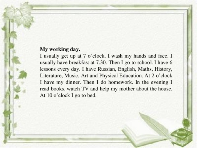 Write dialogue about professions  What is your name?  Нow old are you?  What are you going to be?  Do you want to be a doctor?  What does your mother do? –  What is your mother?  What does your father do? –  What does your sister do? –  What does your brother do? My working day. I usually get up at 7 o’clock. I wash my hands and face. I usually have break­fast at 7.30. Then I go to school. I have 6 lessons every day. I have Russian, English, Maths, History, Literature, Music, Art and Physical Education. At 2 o’clock I have my dinner. Then I do homework. In the evening I read books, watch TV and help my mother about the house. At 10 o’clock I go to bed. 