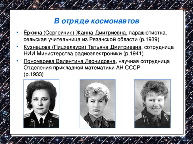 В отряде космонавтов Ёркина (Сергейчик) Жанна Дмитриевна, парашютистка, сельская учительница из Рязанской области (р.1939) Кузнецова (Пицхелаури) Татьяна Дмитриевна , сотрудница НИИ Министерства радиоэлектроники (р.1941) Пономарева Валентина Леонидовна , научная сотрудница Отделения прикладной математики АН СССР  (р.1933)    