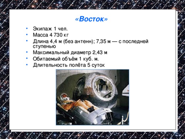 «Восток»   Экипаж 1 чел. Масса 4 730 кг Длина 4,4 м (без антенн); 7,35 м — с последней ступенью Максимальный диаметр 2,43 м Обитаемый объём 1 куб. м. Длительность полёта 5 суток 
