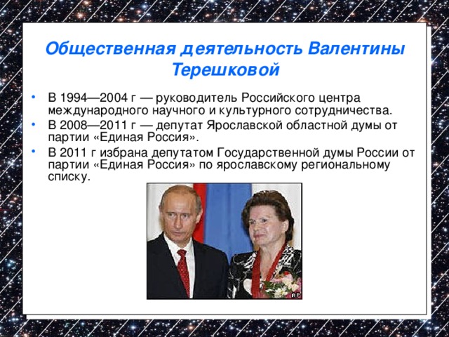 Общественная деятельность Валентины Терешковой В 1994—2004 г — руководитель Российского центра международного научного и культурного сотрудничества. В 2008—2011 г — депутат Ярославской областной думы от партии «Единая Россия». В 2011 г избрана депутатом Государственной думы России от партии «Единая Россия» по ярославскому региональному списку.  