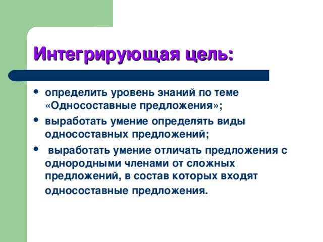 Интегрирующая цель: определить уровень знаний по теме «Односоставные предложения»; выработать умение определять виды односоставных предложений;  выработать умение отличать предложения с однородными членами от сложных предложений, в состав которых входят односоставные предложения. 