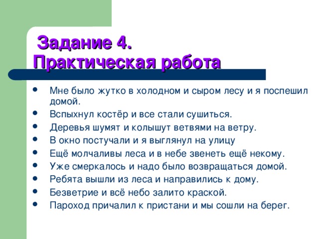 Задание 4.  Практическая работа Мне было жутко в холодном и сыром лесу и я поспешил домой. Вспыхнул костёр и все стали сушиться. Деревья шумят и колышут ветвями на ветру. В окно постучали и я выглянул на улицу Ещё молчаливы леса и в небе звенеть ещё некому. Уже смеркалось и надо было возвращаться домой. Ребята вышли из леса и направились к дому. Безветрие и всё небо залито краской. Пароход причалил к пристани и мы сошли на берег. 