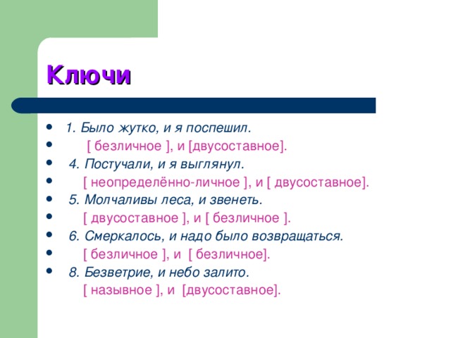 Ключи  1. Было жутко, и я поспешил.  [ безличное ], и [двусоставное].   4. Постучали, и я выглянул.  [ неопределённо-личное ], и [ двусоставное].  5. Молчаливы леса, и звенеть.  [ двусоставное ], и [ безличное ].   6. Смеркалось, и надо было возвращаться.  [ безличное ], и [ безличное].  8. Безветрие, и небо залито.   [ назывное ], и [двусоставное]. 