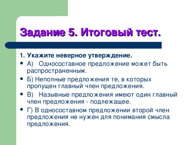 Задание 5. Итоговый тест. 1. Укажите неверное утверждение. A)  Односоставное предложение может быть распростра­ненным. Б) Неполные предложения те, в которых пропущен главный член предложения. B)  Назывные предложения имеют один главный член пред­ложения - подлежащее. Г) В односоставном предложении второй член предложе­ния не нужен для понимания смысла предложения. 