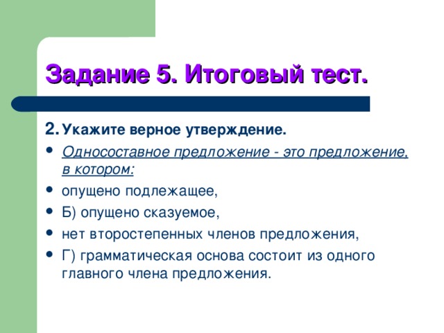 Задание 5. Итоговый тест. 2.  Укажите верное утверждение. Односоставное предложение - это предложение, в котором: опущено подлежащее, Б) опущено сказуемое, нет второстепенных членов предложения, Г) грамматическая основа состоит из одного главного члена предложения. 