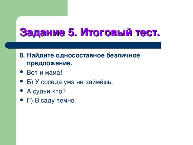Задание 5. Итоговый тест. 8. Найдите односоставное безличное предложение. Вот и мама! Б) У соседа ума не займёшь. А судьи кто? Г) В саду темно. 