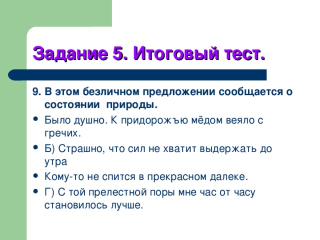Задание 5. Итоговый тест. 9. В этом безличном предложении сообщается о состоя­нии природы. Было душно. К придорожъю мёдом веяло с гречих. Б) Страшно, что сил не хватит выдержать до утра Кому-то не спится в прекрасном далеке. Г) С той прелестной поры мне час от часу становилось лучше. 