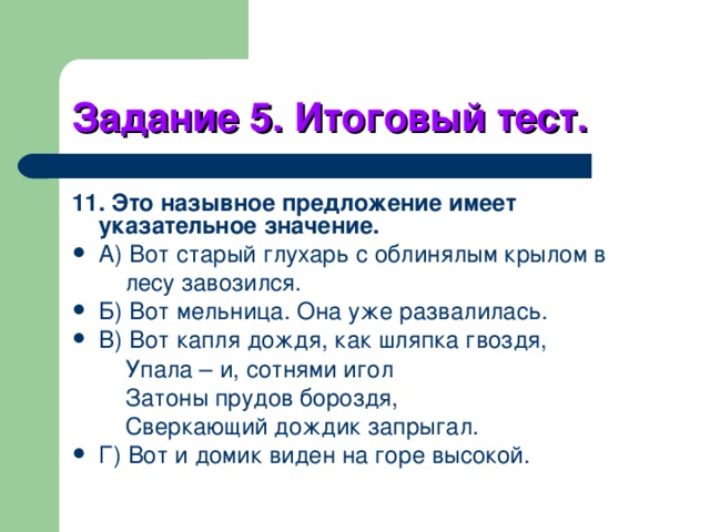 Задание 5. Итоговый тест. 11. Это назывное предложение имеет указательное значение. А) Вот старый глухарь с облинялым крылом в  лесу завозился. Б) Вот мельница. Она уже развалилась. В) Вот капля дождя, как шляпка гвоздя,  Упала – и, сотнями игол  Затоны прудов бороздя,  Сверкающий дождик запрыгал. Г) Вот и домик виден на горе высокой. 