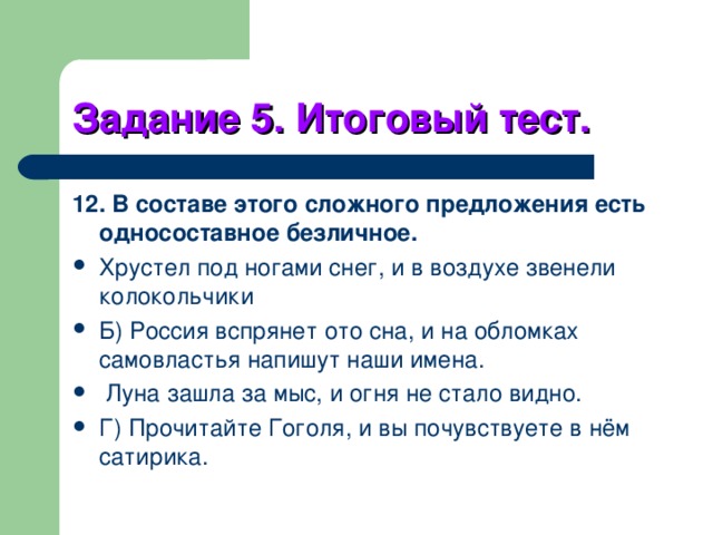 Задание 5. Итоговый тест. 12. В составе этого сложного предложения есть односоставное безличное. Хрустел под ногами снег, и в воздухе звенели колокольчики Б) Россия вспрянет ото сна, и на обломках самовластья напишут наши имена.  Луна зашла за мыс, и огня не стало видно. Г) Прочитайте Гоголя, и вы почувствуете в нём сатирика. 