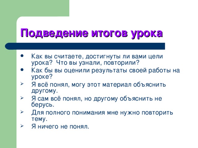 Подведение итогов урока Как вы считаете, достигнуты ли вами цели урока? Что вы узнали, повторили? Как бы вы оценили результаты своей работы на уроке? Я всё понял, могу этот материал объяснить другому. Я сам всё понял, но другому объяснить не берусь. Для полного понимания мне нужно повторить тему. Я ничего не понял. 