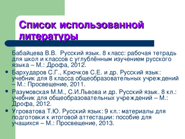 Список использованной литературы  Бабайцева В.В. Русский язык. 8 класс: рабочая тетрадь для школ и классов с углублённым изучением русского языка – М.: Дрофа, 2012. Бархударов С.Г., Крючков С.Е. и др. Русский язык: учебник для 8 класса общеобразовательных учреждений – М.: Просвещение, 2011. Разумовская М.М., С.И.Львова и др. Русский язык. 8 кл.: учебник для общеобразовательных учреждений – М.: Дрофа, 2012. Угроватова Т.Ю. Русский язык: 9 кл.: материалы для подготовки к итоговой аттестации: пособие для учащихся – М.: Просвещение, 2013. 
