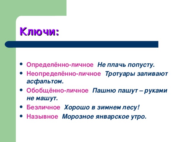 Ключи: Определённо-личное  Не плачь попусту. Неопределённо-личное  Тротуары заливают асфальтом. Обобщённо-личное  Пашню пашут – руками не машут. Безличное  Хорошо в зимнем лесу! Назывное  Морозное январское утро. 