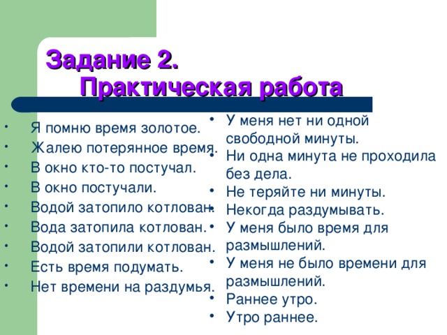 Задание 2.  Практическая работа У меня нет ни одной свободной минуты. Ни одна минута не проходила без дела. Не теряйте ни минуты. Некогда раздумывать. У меня было время для размышлений. У меня не было времени для размышлений. Раннее утро. Утро раннее.  Я помню время золотое. Жалею потерянное время. В окно кто-то постучал. В окно постучали. Водой затопило котлован. Вода затопила котлован. Водой затопили котлован. Есть время подумать. Нет времени на раздумья. 