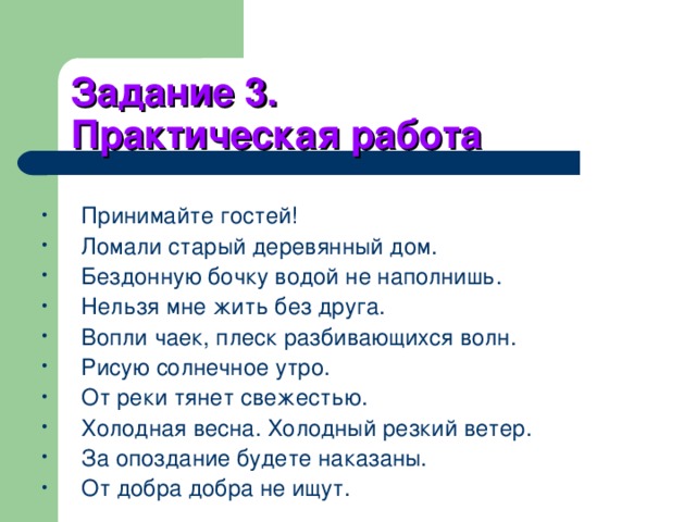Задание 3.  Практическая работа Принимайте гостей! Ломали старый деревянный дом. Бездонную бочку водой не наполнишь. Нельзя мне жить без друга. Вопли чаек, плеск разбивающихся волн. Рисую солнечное утро. От реки тянет свежестью. Холодная весна. Холодный резкий ветер. За опоздание будете наказаны. От добра добра не ищут. 