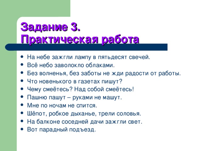 Задание 3.  Практическая работа На небе зажгли лампу в пятьдесят свечей. Всё небо заволокло облаками. Без волненья, без заботы не жди радости от работы. Что новенького в газетах пишут? Чему смеётесь? Над собой смеётесь! Пашню пашут – руками не машут. Мне по ночам не спится. Шёпот, робкое дыханье, трели соловья. На балконе соседней дачи зажгли свет. Вот парадный подъезд.  