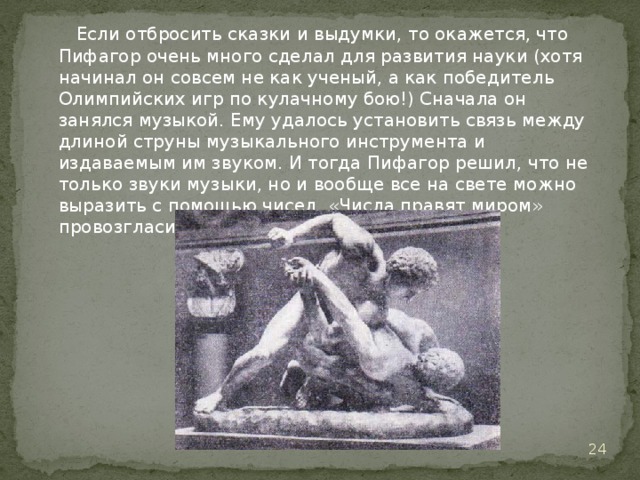  Если отбросить сказки и выдумки, то окажется, что Пифагор очень много сделал для развития науки (хотя начинал он совсем не как ученый, а как победитель Олимпийских игр по кулачному бою!) Сначала он занялся музыкой. Ему удалось установить связь между длиной струны музыкального инструмента и издаваемым им звуком. И тогда Пифагор решил, что не только звуки музыки, но и вообще все на свете можно выразить с помощью чисел. «Числа правят миром» провозгласил он.   