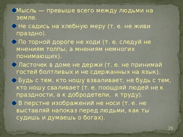 Мысль — превыше всего между людьми на земле.  Не садись на хлебную меру (т. е. не живи праздно).  По торной дороге не ходи (т. е. следуй не мнениям толпы, а мнениям немногих понимающих).  Ласточек в доме не держи (т. е. не принимай гостей болтливых и не сдержанных на язык).  Будь с тем, кто ношу взваливает, не будь с тем, кто ношу сваливает (т. е. поощряй людей не к праздности, а к добродетели, к труду).  В перстне изображений не носи (т. е. не выставляй напоказ перед людьми, как ты судишь и думаешь о богах).  